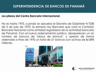 SUPERINTENDENCIA DE BANCOS DE PANAMÁ
Los pilares del Centro Bancario Internacional.
No es hasta 1970, cuando se aprueba el Decreto de Gabinete N.°238
de 2 de julio de 1970, la primera Ley Bancaria que creó la Comisión
Bancaria Nacional como entidad reguladora de la actividad bancaria
de Panamá. Con el nuevo ordenamiento jurídico, desaparecen un sin
número de bancos de "placa de bronce", y operan de forma
ordenada a fines de 1970 un total de 21 bancos con activos de B/.898
millones.
 