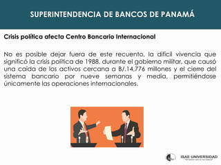 SUPERINTENDENCIA DE BANCOS DE PANAMÁ
Crisis política afecta Centro Bancario Internacional
No es posible dejar fuera de este recuento, la difícil vivencia que
significó la crisis política de 1988, durante el gobierno militar, que causó
una caída de los activos cercana a B/.14,776 millones y el cierre del
sistema bancario por nueve semanas y media, permitiéndose
únicamente las operaciones internacionales.
 