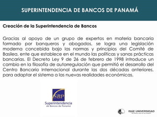 SUPERINTENDENCIA DE BANCOS DE PANAMÁ
Creación de la Superintendencia de Bancos
Gracias al apoyo de un grupo de expertos en materia bancaria
formado por banqueros y abogados, se logra una legislación
moderna concebida bajo las normas y principios del Comité de
Basilea, ente que establece en el mundo las políticas y sanas prácticas
bancarias. El Decreto Ley 9 de 26 de febrero de 1998 introduce un
cambio en la filosofía de autorregulación que permitió el desarrollo del
Centro Bancario Internacional durante las dos décadas anteriores,
para adaptar el sistema a las nuevas realidades económicas.
 