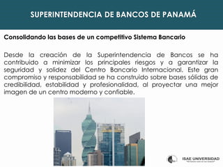 SUPERINTENDENCIA DE BANCOS DE PANAMÁ
Consolidando las bases de un competitivo Sistema Bancario
Desde la creación de la Superintendencia de Bancos se ha
contribuido a minimizar los principales riesgos y a garantizar la
seguridad y solidez del Centro Bancario Internacional. Este gran
compromiso y responsabilidad se ha construido sobre bases sólidas de
credibilidad, estabilidad y profesionalidad, al proyectar una mejor
imagen de un centro moderno y confiable.
 