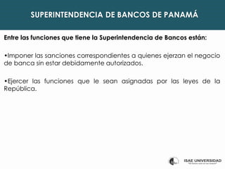 SUPERINTENDENCIA DE BANCOS DE PANAMÁ
Entre las funciones que tiene la Superintendencia de Bancos están:
•Imponer las sanciones correspondientes a quienes ejerzan el negocio
de banca sin estar debidamente autorizados.
•Ejercer las funciones que le sean asignadas por las leyes de la
República.
 