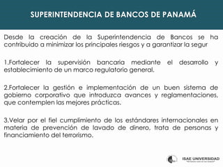 SUPERINTENDENCIA DE BANCOS DE PANAMÁ
Desde la creación de la Superintendencia de Bancos se ha
contribuido a minimizar los principales riesgos y a garantizar la segur
1.Fortalecer la supervisión bancaria mediante el desarrollo y
establecimiento de un marco regulatorio general.
2.Fortalecer la gestión e implementación de un buen sistema de
gobierno corporativo que introduzca avances y reglamentaciones,
que contemplen las mejores prácticas.
3.Velar por el fiel cumplimiento de los estándares internacionales en
materia de prevención de lavado de dinero, trata de personas y
financiamiento del terrorismo.
 