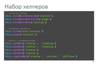 42 
Набор хелперов 
// селекторы блоков 
this.findBlockInside('button') 
this.findBlockOutside('page') 
this.findBlockOn('dialog') 
! 
// селекторы элементов 
this.findElem('control') 
this.elem('control') 
! 
// работа с модификаторами 
this.setMod('status', 'loading') 
this.hasMod('status', 'loading') 
this.getMod('status') 
this.delMod('status') 
this.toggleMod('status', 'online', 'offline') 
 