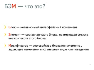 БЭМ — что это? 
Блок — независимый интерфейсный компонент 
Элемент — составная часть блока, не имеющая смысла 
вне контекста этого блока 
Модификатор — это свойство блока или элемента , 
задающее изменения в их внешнем виде или поведении 
8 
 
