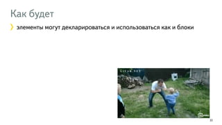 Как будет 
элементы могут декларироваться и использоваться как и блоки 
22 
 