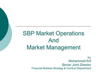 SBP Market Operations
And
Market Management
by,
Muhammad Arif
Senior Joint Director
Financial Markets Strategy & Conduct Department
 