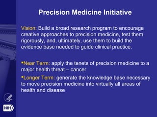 Precision Medicine Initiative
Vision: Build a broad research program to encourage
creative approaches to precision medicine, test them
rigorously, and, ultimately, use them to build the
evidence base needed to guide clinical practice.
Near Term: apply the tenets of precision medicine to a
major health threat – cancer
Longer Term: generate the knowledge base necessary
to move precision medicine into virtually all areas of
health and disease
 