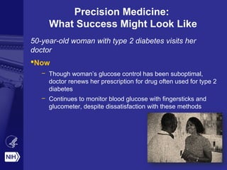 Precision Medicine:
What Success Might Look Like
50-year-old woman with type 2 diabetes visits her
doctor
Now
– Though woman’s glucose control has been suboptimal,
doctor renews her prescription for drug often used for type 2
diabetes
– Continues to monitor blood glucose with fingersticks and
glucometer, despite dissatisfaction with these methods
 
