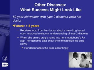 Other Diseases:
What Success Might Look Like
50-year-old woman with type 2 diabetes visits her
doctor
Future: + 5 years
– Receives word from her doctor about a new drug based
upon improved molecular understanding of type 2 diabetes
– When she enters drug’s name into her smartphone’s Rx
app, her genomic data show she’ll metabolize the drug
slowly
• Her doctor alters the dose accordingly
 