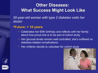 Other Diseases:
What Success Might Look Like
50-year-old woman with type 2 diabetes visits her
doctor
Future: + 10 years
– Celebrates her 60th birthday and reflects with her family
about how proud she is to be part of cohort study
– Her glucose levels remain well controlled; she’s suffered no
diabetes-related complications
– Her children decide to volunteer for cohort study
 