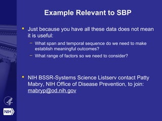 Example Relevant to SBP
 Just because you have all these data does not mean
it is useful:
– What span and temporal sequence do we need to make
establish meaningful outcomes?
– What range of factors so we need to consider?
 NIH BSSR-Systems Science Listserv contact Patty
Mabry, NIH Office of Disease Prevention, to join:
mabryp@od.nih.gov
 