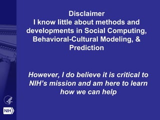 Disclaimer
I know little about methods and
developments in Social Computing,
Behavioral-Cultural Modeling, &
Prediction
However, I do believe it is critical to
NIH’s mission and am here to learn
how we can help
 