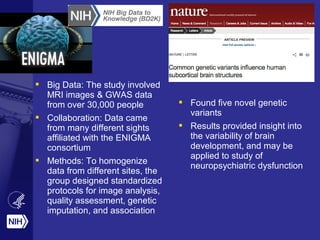  Big Data: The study involved
MRI images & GWAS data
from over 30,000 people
 Collaboration: Data came
from many different sights
affiliated with the ENIGMA
consortium
 Methods: To homogenize
data from different sites, the
group designed standardized
protocols for image analysis,
quality assessment, genetic
imputation, and association
 Found five novel genetic
variants
 Results provided insight into
the variability of brain
development, and may be
applied to study of
neuropsychiatric dysfunction
 