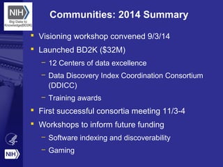 Communities: 2014 Summary
 Visioning workshop convened 9/3/14
 Launched BD2K ($32M)
– 12 Centers of data excellence
– Data Discovery Index Coordination Consortium
(DDICC)
– Training awards
 First successful consortia meeting 11/3-4
 Workshops to inform future funding
– Software indexing and discoverability
– Gaming
 