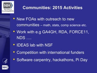 Communities: 2015 Activities
 New FOAs with outreach to new
communities – math, stats, comp science etc.
 Work with e.g GA4GH, RDA, FORCE11,
NDS ….
 IDEAS lab with NSF
 Competition with international funders
 Software carpentry, hackathons, Pi Day
 