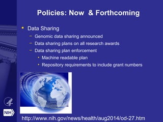 Policies: Now & Forthcoming
 Data Sharing
– Genomic data sharing announced
– Data sharing plans on all research awards
– Data sharing plan enforcement
• Machine readable plan
• Repository requirements to include grant numbers
http://www.nih.gov/news/health/aug2014/od-27.htm
 