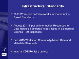 Infrastructure: Standards
 2013 Workshop on Frameworks for Community-
Based Standards
 August 2014 Input on Information Resources for
Data-Related Standards Widely Used in Biomedical
Science – 30 responses
 Feb 2015 Workshop Community-based Data and
Metadata Standards
 Internal CDE Registry project
 