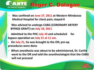 Roger C. Dalagan
    - Was confined on June 27, 2011 at Western Mindanao
      Medical Hospital for chest pain; stayed 6
-    Was advised to undergo CABG (CORONARY ARTERY
     BYPASS GRAFT) on July 18, 2011
- Admitted to the PHC July 18 and scheduled for
bypass operation on July 21 at 11 am.
- On July 21, he was brought to the OR; pre-op
procedures were done
- When anesthesia was about to be administered, Dr. Cariňo
  went to the OR and told the anesthesiologist that the CABG
  will not proceed
 