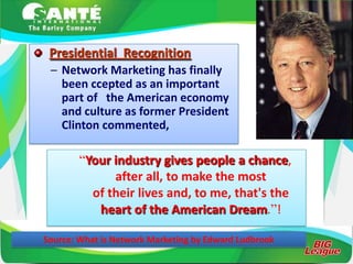 Presidential Recognition
 – Network Marketing has finally
   been ccepted as an important
   part of the American economy
   and culture as former President
   Clinton commented,

        “Your industry gives people a chance,
              after all, to make the most
          of their lives and, to me, that's the
           heart of the American Dream.”!

Source: What is Network Marketing by Edward Ludbrook
 