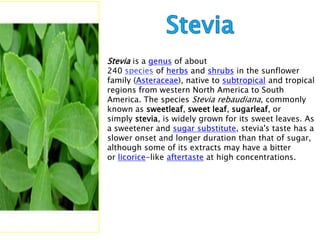 Stevia is a genus of about
240           of herbs and shrubs in the sunflower
family (Asteraceae), native to subtropical and tropical
regions from western North America to South
America. The species Stevia rebaudiana, commonly
known as sweetleaf, sweet leaf, sugarleaf, or
simply stevia, is widely grown for its sweet leaves. As
a sweetener and sugar substitute, stevia's taste has a
slower onset and longer duration than that of sugar,
although some of its extracts may have a bitter
or licorice-like aftertaste at high concentrations.
 