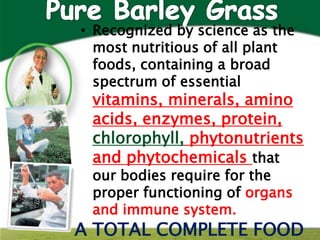 • Recognized by science as the
  most nutritious of all plant
  foods, containing a broad
  spectrum of essential
 vitamins, minerals, amino
 acids, enzymes, protein,
 chlorophyll, phytonutrients
 and phytochemicals that
 our bodies require for the
 proper functioning of organs
 and immune system.
A TOTAL COMPLETE FOOD
 
