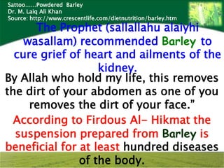 Sattoo……Powdered Barley
Dr. M. Laiq Ali Khan
Source: http://www.crescentlife.com/dietnutrition/barley.htm
      The Prophet (sallallahu alaiyhi
    wasallam) recommended Barley to
  cure grief of heart and ailments of the
                   kidney.
By Allah who hold my life, this removes
the dirt of your abdomen as one of you
     removes the dirt of your face.”
  According to Firdous Al- Hikmat the
  suspension prepared from Barley is
beneficial for at least hundred diseases
               of the body.
 