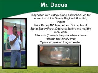 Mr. Dacua
Diagnosed with kidney stone and scheduled for
  operation at the Davao Regional Hospital,
                    Tagum
   Pure Barley NZ 1sachet and 3capsules of
Sante Barley Pure 30minutes before my healthy
                   meal daily
   After one (1) week, he passed out stones
            through his urinary tract
       Operation was no longer needed
 