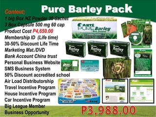 Content;        Pure Barley Pack
1 big Box NZ Powder 30 Sachet
3 Box Capsule 500 mg 60 cap
Product Cost P4,650.00
Membership ID (Life time)
30-50% Discount Life Time
Marketing Mat./DVD
Bank Account China trust
Personal Business Website
SMS Business System
50% Discount accredited school
Air Load Distributorship
Travel Incentive Program
House Incentive Program
Car Incentive Program
Big League Member
Business Opportunity
 