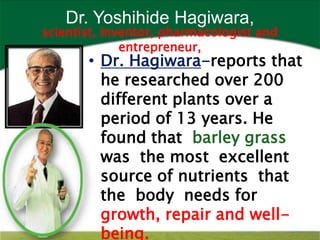 Dr. Yoshihide Hagiwara,
scientist, inventor, pharmacologist and
              entrepreneur,
       • Dr. Hagiwara-reports that
         he researched over 200
         different plants over a
         period of 13 years. He
         found that barley grass
         was the most excellent
         source of nutrients that
         the body needs for
         growth, repair and well-
         being.
 