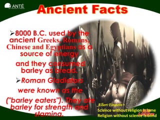 SANTÉ
I N T E R N A T I O N A L




 8000 B.C. used by the
 ancient Greeks, Romans,
Chinese and Egyptians as a
    source of energy
   and they consumed
     barley as bread.
   Roman Gladiators
    were known as the
("barley eaters"). They ate
  barley for strength and     Albert Einstein –
                              Science without religion is lame
         stamina.             Religion without science is blind
 