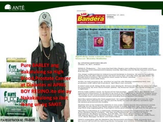 SANTÉ
I N T E R N A T I O N A L




                  Pure BARLEY ang
                  nakatulong sa High
                  Blood,Prostate Cancer
                  at Diabetes ni APRIL
                  BOY REGINO.ito din ay
                  Nakakatulong sa ibat
                  ibang uri ng SAKIT.
 