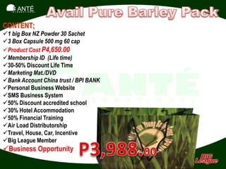 SANTÉ
   I N T E R N A T I O N A L




CONTENT;
1 big Box NZ Powder 30 Sachet
3 Box Capsule 500 mg 60 cap
Product Cost P4,650.00
Membership ID (Life time)
30-50% Discount Life Time
Marketing Mat./DVD
Bank Account China trust / BPI BANK
Personal Business Website
SMS Business System
50% Discount accredited school
30% Hotel Accommodation
50% Financial Training
Air Load Distributorship
Travel, House, Car, Incentive
Big League Member
Business Opportunity
 