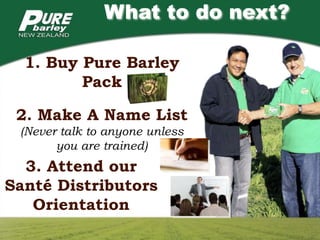 What to do next?

  1. Buy Pure Barley
         Pack

 2. Make A Name List
 (Never talk to anyone unless
       you are trained)
  3. Attend our
Santé Distributors
   Orientation
 