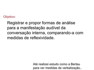 Registrar e propor formas de análise
para a manifestação audível da
conversação interna, comparando-a com
medidas de reflexividade.
Até realizei estudo como a Bertau
para ver medidas de verbalização..
Objetivo:
 