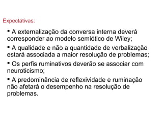  A externalização da conversa interna deverá
corresponder ao modelo semiótico de Wiley;
 A qualidade e não a quantidade de verbalização
estará associada a maior resolução de problemas;
 Os perfis ruminativos deverão se associar com
neuroticismo;
 A predominância de reflexividade e ruminação
não afetará o desempenho na resolução de
problemas.
Expectativas:
 