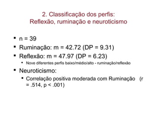2. Classificação dos perfis:
Reflexão, ruminação e neuroticismo
 n = 39
 Ruminação: m = 42.72 (DP = 9.31)
 Reflexão: m = 47.97 (DP = 6.23)
 Nove diferentes perfis baixo/médio/alto - ruminação/reflexão
 Neuroticismo:
 Correlação positiva moderada com Ruminação (r
= .514, p < .001)
 