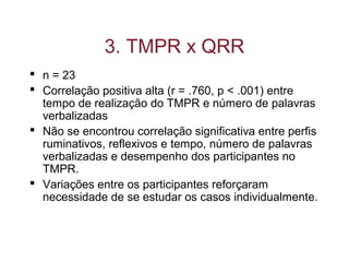 3. TMPR x QRR
 n = 23
 Correlação positiva alta (r = .760, p < .001) entre
tempo de realização do TMPR e número de palavras
verbalizadas
 Não se encontrou correlação significativa entre perfis
ruminativos, reflexivos e tempo, número de palavras
verbalizadas e desempenho dos participantes no
TMPR.
 Variações entre os participantes reforçaram
necessidade de se estudar os casos individualmente.
 