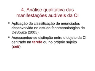 4. Análise qualitativa das
manifestações audíveis da CI
 Aplicação da classificação de enunciados
desenvolvida no estudo fenomenoloógico de
DeSouza (2005).
 Acrescentou-se distinção entre o objeto da CI
centrado na tarefa ou no próprio sujeito
(self).
 