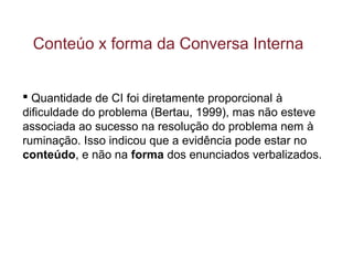  Quantidade de CI foi diretamente proporcional à
dificuldade do problema (Bertau, 1999), mas não esteve
associada ao sucesso na resolução do problema nem à
ruminação. Isso indicou que a evidência pode estar no
conteúdo, e não na forma dos enunciados verbalizados.
Conteúo x forma da Conversa Interna
 