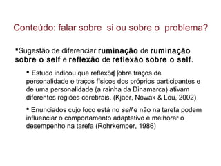 Sugestão de diferenciar ruminaçãoruminação de ruminaçãoruminação
sobre o selfsobre o self e reflexãoreflexão de reflexãoreflexão sobre o selfsobre o self.
 Estudo indicou que reflex es sõ obre traços de
personalidade e traços físicos dos próprios participantes e
de uma personalidade (a rainha da Dinamarca) ativam
diferentes regiões cerebrais. (Kjaer, Nowak & Lou, 2002)
 Enunciados cujo foco está no self e não na tarefa podem
influenciar o comportamento adaptativo e melhorar o
desempenho na tarefa (Rohrkemper, 1986)
Conteúdo: falar sobre si ou sobre o problema?
 