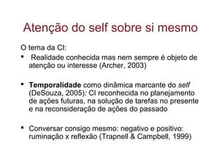 O tema da CI:
 Realidade conhecida mas nem sempre é objeto de
atenção ou interesse (Archer, 2003)
 Temporalidade como dinâmica marcante do self
(DeSouza, 2005): CI reconhecida no planejamento
de ações futuras, na solução de tarefas no presente
e na reconsideração de ações do passado
 Conversar consigo mesmo: negativo e positivo:
ruminação x reflexão (Trapnell & Campbell, 1999)
Atenção do self sobre si mesmo
 