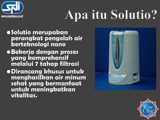 Solutio merupakan perangkat pengolah air berteknologi nano  Bekerja dengan proses yang komprehensif melalui 7 tahap filtrasi  Dirancang khusus untuk menghasilkan air minum sehat yang bermanfaat untuk meningkatkan vitalitas.  www.smartnaco.co.id 