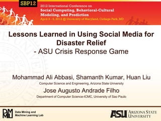 Lessons Learned in Using Social Media for
            Disaster Relief
      - ASU Crisis Response Game


 Mohammad Ali Abbasi, Shamanth Kumar, Huan Liu
                  Computer Science and Engineering, Arizona State University

                        Jose Augusto Andrade Filho
                Department of Computer Science-ICMC, University of Sao Paulo



 Data Mining and
 Machine Learning Lab
 