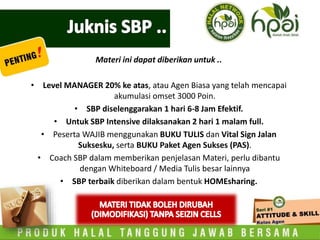 Materi ini dapat diberikan untuk ..
• Level MANAGER 20% ke atas, atau Agen Biasa yang telah mencapai
akumulasi omset 3000 Poin.
• SBP diselenggarakan 1 hari 6-8 Jam Efektif.
• Untuk SBP Intensive dilaksanakan 2 hari 1 malam full.
• Peserta WAJIB menggunakan BUKU TULIS dan Vital Sign Jalan
Suksesku, serta BUKU Paket Agen Sukses (PAS).
• Coach SBP dalam memberikan penjelasan Materi, perlu dibantu
dengan Whiteboard / Media Tulis besar lainnya
• SBP terbaik diberikan dalam bentuk HOMEsharing.
 