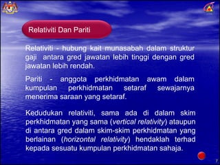 Relativiti - hubung kait munasabah dalam struktur gaji  antara gred jawatan lebih tinggi dengan gred jawatan lebih rendah. Pariti - anggota perkhidmatan awam dalam kumpulan perkhidmatan setaraf sewajarnya menerima saraan yang setaraf.  Kedudukan relativiti, sama ada di dalam skim perkhidmatan yang sama ( vertical relativity ) ataupun di antara gred dalam skim-skim perkhidmatan yang berlainan ( horizontal relativity ) hendaklah terhad kepada sesuatu kumpulan perkhidmatan sahaja. Relativiti Dan Pariti 