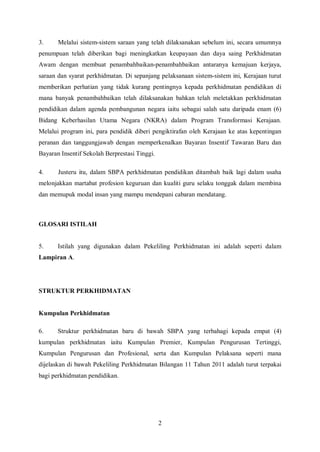 3.     Melalui sistem-sistem saraan yang telah dilaksanakan sebelum ini, secara umumnya
penumpuan telah diberikan bagi meningkatkan keupayaan dan daya saing Perkhidmatan
Awam dengan membuat penambahbaikan-penambahbaikan antaranya kemajuan kerjaya,
saraan dan syarat perkhidmatan. Di sepanjang pelaksanaan sistem-sistem ini, Kerajaan turut
memberikan perhatian yang tidak kurang pentingnya kepada perkhidmatan pendidikan di
mana banyak penambahbaikan telah dilaksanakan bahkan telah meletakkan perkhidmatan
pendidikan dalam agenda pembangunan negara iaitu sebagai salah satu daripada enam (6)
Bidang Keberhasilan Utama Negara (NKRA) dalam Program Transformasi Kerajaan.
Melalui program ini, para pendidik diberi pengiktirafan oleh Kerajaan ke atas kepentingan
peranan dan tanggungjawab dengan memperkenalkan Bayaran Insentif Tawaran Baru dan
Bayaran Insentif Sekolah Berprestasi Tinggi.

4.     Justeru itu, dalam SBPA perkhidmatan pendidikan ditambah baik lagi dalam usaha
melonjakkan martabat profesion keguruan dan kualiti guru selaku tonggak dalam membina
dan memupuk modal insan yang mampu mendepani cabaran mendatang.



GLOSARI ISTILAH


5.     Istilah yang digunakan dalam Pekeliling Perkhidmatan ini adalah seperti dalam
Lampiran A.




STRUKTUR PERKHIDMATAN


Kumpulan Perkhidmatan

6.     Struktur perkhidmatan baru di bawah SBPA yang terbahagi kepada empat (4)
kumpulan perkhidmatan iaitu Kumpulan Premier, Kumpulan Pengurusan Tertinggi,
Kumpulan Pengurusan dan Profesional, serta dan Kumpulan Pelaksana seperti mana
dijelaskan di bawah Pekeliling Perkhidmatan Bilangan 11 Tahun 2011 adalah turut terpakai
bagi perkhidmatan pendidikan.




                                               2
 