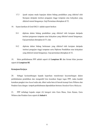 17.3    ijazah sarjana muda kepujian dalam bidang pendidikan yang diiktiraf oleh
              Kerajaan daripada institusi pengajian tinggi tempatan atau kelayakan yang
              diiktiraf setaraf dengannya. Gaji Permulaan ditetapkan di T2.

18.   Syarat lantikan di Gred DG2-1 adalah seperti berikut:


      18.1    diploma dalam bidang pendidikan yang diiktiraf oleh kerajaan daripada
              institusi perguruan tempatan atau kelayakan yang diiktiraf setaraf dengannya.
              Gaji permulaan ditetapkan di T1; dan


      18.2    diploma dalam bidang berkenaan yang diiktiraf oleh kerajaan daripada
              institusi pengajian tinggi tempatan serta Diploma Pendidikan atau kelayakan
              yang diiktiraf setaraf dengannya. Gaji permulaan ditetapkan di T2.


19.    Skim perkhidmatan PPP adalah seperti di Lampiran B1 dan format iklan jawatan
seperti di Lampiran B2.


Kemajuan Kerjaya


20.    Sebagai kesinambungan kepada keperluan transformasi kecemerlangan dalam
perkhidmatan pendidikan dan mengambil kira keunikan fungsi tugas PPP, maka kaedah
kenaikan pangkat time-based sedia ada, diberi nafas baru di bawah konsep Guru Wibawa dan
Pendeta Guru dengan tempoh perkhidmatan dipendekkan berteras Standard Guru Malaysia.


21.    PPP terbahagi kepada empat (4) kategori iaitu Guru Biasa, Guru Kanan, Guru
Wibawa dan Pendeta Guru seperti di Jadual 4.




                                             6
 