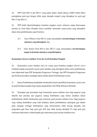 24.    PPP Gred DG1-4 dan DG1-5 yang pakar dalam subjek khusus (SME) boleh diberi
peningkatan gred gaji dengan lebih cepat daripada tempoh yang ditetapkan ke gred gaji
DG1-5 dan DG1-6.

25.    PPP boleh dipertimbangkan kenaikan pangkat secara istimewa tanpa kekosongan
jawatan ke Gred Khas (Pendeta Guru) tertakluk memenuhi syarat-syarat yang ditetapkan
dalam skim perkhidmatan seperti berikut:


       25.1    Guru Wibawa Gred DG1-6 yang menunjukkan kecemerlangan terkemuka
               mutunya yang ditetapkan; dan


       25.2    Guru Kanan Gred DG1-4 dan DG1-5 yang menunjukkan kecemerlangan
               sangat terkemuka mutunya yang ditetapkan.


Kemasukan Secara Lantikan Terus Ke Gred Kenaikan Pangkat


26.    Kemasukan secara lantikan terus ke semua gred kenaikan pangkat (lateral entry)
tertakluk kepada memenuhi syarat-syarat lantikan yang ditetapkan dalam skim perkhidmatan
turut diperuntuk bagi PPP Kumpulan Pengurusan Tertinggi, dan PPP Kumpulan Pengurusan
dan Profesional dalam mendapat bakat terbaik dalam Perkhidmatan Awam.


27.    Ketua Perkhidmatan hendaklah membentuk kriteria pemilihan kemasukan secara terus
ke gred kenaikan pangkat bagi tujuan pengambilan oleh Pihak Berkuasa Melantik.


28.    Penetapan gaji permulaan bagi kemasukan secara lantikan terus bagi pegawai yang
dilantik kali pertama dan pegawai sedang berkhidmat yang belum disahkan dalam
perkhidmatan adalah berdasarkan gaji minimum gred jawatan lantikan terus. Bagi pegawai
yang sedang berkhidmat yang telah disahkan dalam perkhidmatan, penetapan gaji adalah
pada matagaji tertinggi berhampiran yang perbezaannya tidak kurang daripada satu
pergerakan gaji biasa bagi gred gaji JGS atau tidak kurang daripada 5% bagi gred gaji
minimum-maksimum, terhad kepada gaji maksimum gred jawatan lantikan terus.




                                           8
 