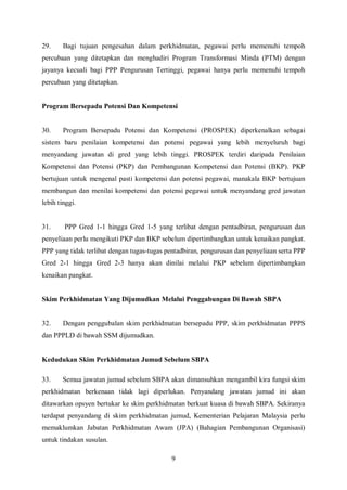 29.     Bagi tujuan pengesahan dalam perkhidmatan, pegawai perlu memenuhi tempoh
percubaan yang ditetapkan dan menghadiri Program Transformasi Minda (PTM) dengan
jayanya kecuali bagi PPP Pengurusan Tertinggi, pegawai hanya perlu memenuhi tempoh
percubaan yang ditetapkan.


Program Bersepadu Potensi Dan Kompetensi


30.     Program Bersepadu Potensi dan Kompetensi (PROSPEK) diperkenalkan sebagai
sistem baru penilaian kompetensi dan potensi pegawai yang lebih menyeluruh bagi
menyandang jawatan di gred yang lebih tinggi. PROSPEK terdiri daripada Penilaian
Kompetensi dan Potensi (PKP) dan Pembangunan Kompetensi dan Potensi (BKP). PKP
bertujuan untuk mengenal pasti kompetensi dan potensi pegawai, manakala BKP bertujuan
membangun dan menilai kompetensi dan potensi pegawai untuk menyandang gred jawatan
lebih tinggi.


31.     PPP Gred 1-1 hingga Gred 1-5 yang terlibat dengan pentadbiran, pengurusan dan
penyeliaan perlu mengikuti PKP dan BKP sebelum dipertimbangkan untuk kenaikan pangkat.
PPP yang tidak terlibat dengan tugas-tugas pentadbiran, pengurusan dan penyeliaan serta PPP
Gred 2-1 hingga Gred 2-3 hanya akan dinilai melalui PKP sebelum dipertimbangkan
kenaikan pangkat.


Skim Perkhidmatan Yang Dijumudkan Melalui Penggabungan Di Bawah SBPA


32.     Dengan penggubalan skim perkhidmatan bersepadu PPP, skim perkhidmatan PPPS
dan PPPLD di bawah SSM dijumudkan.


Kedudukan Skim Perkhidmatan Jumud Sebelum SBPA

33.    Semua jawatan jumud sebelum SBPA akan dimansuhkan mengambil kira fungsi skim
perkhidmatan berkenaan tidak lagi diperlukan. Penyandang jawatan jumud ini akan
ditawarkan opsyen bertukar ke skim perkhidmatan berkuat kuasa di bawah SBPA. Sekiranya
terdapat penyandang di skim perkhidmatan jumud, Kementerian Pelajaran Malaysia perlu
memaklumkan Jabatan Perkhidmatan Awam (JPA) (Bahagian Pembangunan Organisasi)
untuk tindakan susulan.

                                            9
 