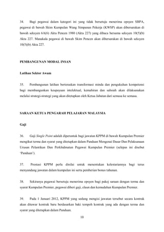 34.    Bagi pegawai dalam kategori ini yang tidak bersetuju menerima opsyen SBPA,
pegawai di bawah Skim Kumpulan Wang Simpanan Pekerja (KWSP) akan dibersarakan di
bawah seksyen 6A(6) Akta Pencen 1980 (Akta 227) yang dibaca bersama seksyen 10(5)(b)
Akta 227. Manakala pegawai di bawah Skim Pencen akan dibersarakan di bawah seksyen
10(5)(b) Akta 227.




PEMBANGUNAN MODAL INSAN


Latihan Sektor Awam


35.    Pembangunan latihan berteraskan transformasi minda dan pengukuhan kompetensi
bagi membangunkan keupayaan intelektual, kemahiran dan sahsiah akan dilaksanakan
melalui strategi-strategi yang akan ditetapkan oleh Ketua Jabatan dari semasa ke semasa.




SARAAN KETUA PENGARAH PELAJARAN MALAYSIA


Gaji


36.    Gaji Single Point adalah diperuntuk bagi jawatan KPPM di bawah Kumpulan Premier
mengikut terma dan syarat yang ditetapkan dalam Panduan Mengenai Dasar Dan Pelaksanaan
Urusan Pelantikan Dan Perkhidmatan Pegawai Kumpulan Premier (selepas ini disebut
‘Panduan’).


37.     Prestasi KPPM perlu dinilai untuk menentukan kelestariannya bagi terus
menyandang jawatan dalam kumpulan ini serta pemberian bonus tahunan.


38.    Sekiranya pegawai bersetuju menerima opsyen bagi pakej saraan dengan terma dan
syarat Kumpulan Premier, pegawai diberi gaji, elaun dan kemudahan Kumpulan Premier.


39.    Pada 1 Januari 2012, KPPM yang sedang mengisi jawatan tersebut secara kontrak
akan ditawar kontrak baru berdasarkan baki tempoh kontrak yang ada dengan terma dan
syarat yang ditetapkan dalam Panduan.

                                             10
 